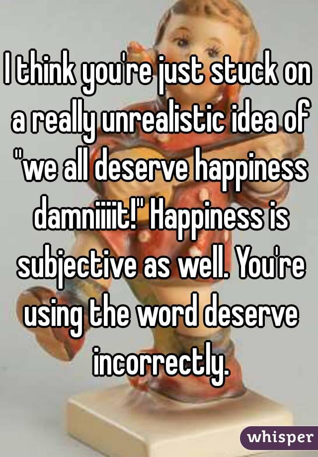 I think you're just stuck on a really unrealistic idea of "we all deserve happiness damniiiit!" Happiness is subjective as well. You're using the word deserve incorrectly.