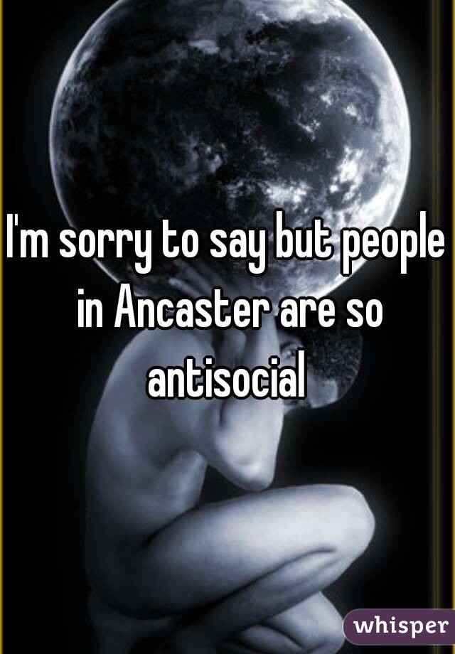 I'm sorry to say but people in Ancaster are so antisocial 