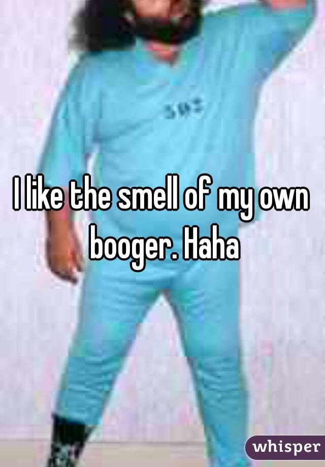 I like the smell of my own booger. Haha