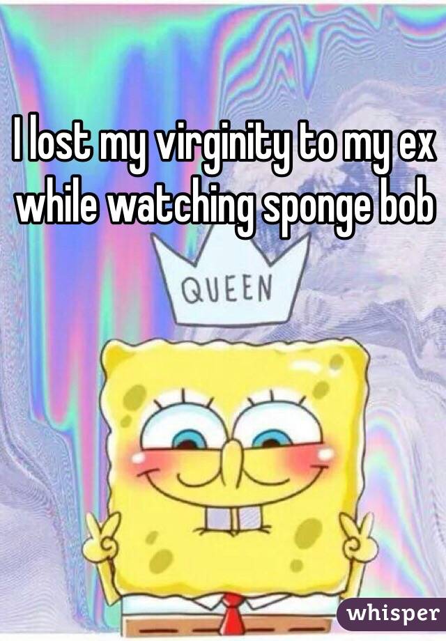 I lost my virginity to my ex while watching sponge bob 