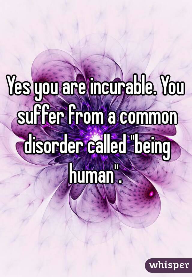 Yes you are incurable. You suffer from a common disorder called "being human". 