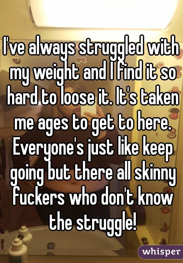 I've always struggled with my weight and I find it so hard to loose it. It's taken me ages to get to here. Everyone's just like keep going but there all skinny fuckers who don't know the struggle!



