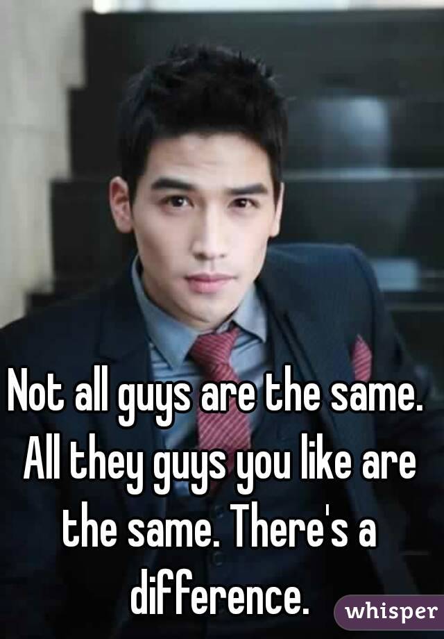 Not all guys are the same. All they guys you like are the same. There's a difference.
