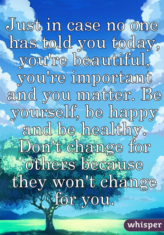 Just in case no one has told you today, you're beautiful, you're important and you matter. Be yourself, be happy and be healthy. Don't change for others because they won't change for you.
