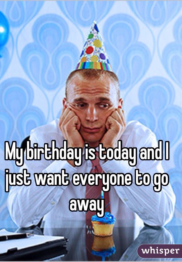 My birthday is today and I just want everyone to go away