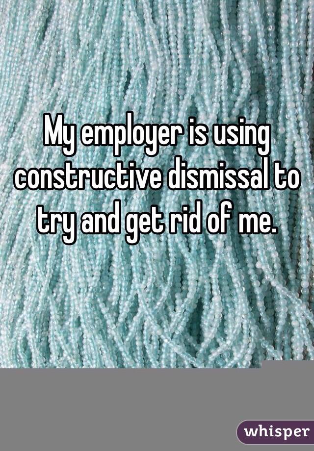 My employer is using constructive dismissal to try and get rid of me. 