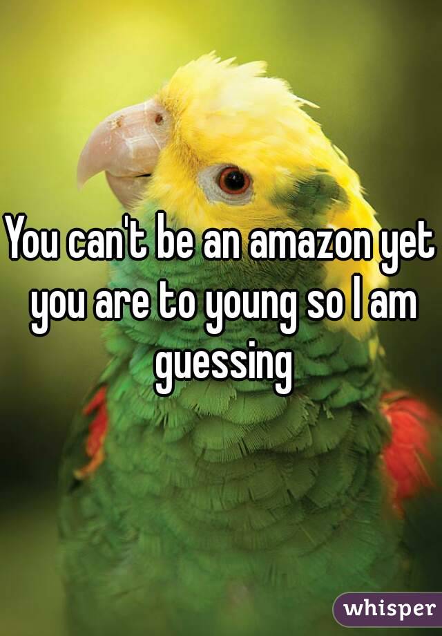 You can't be an amazon yet you are to young so I am guessing