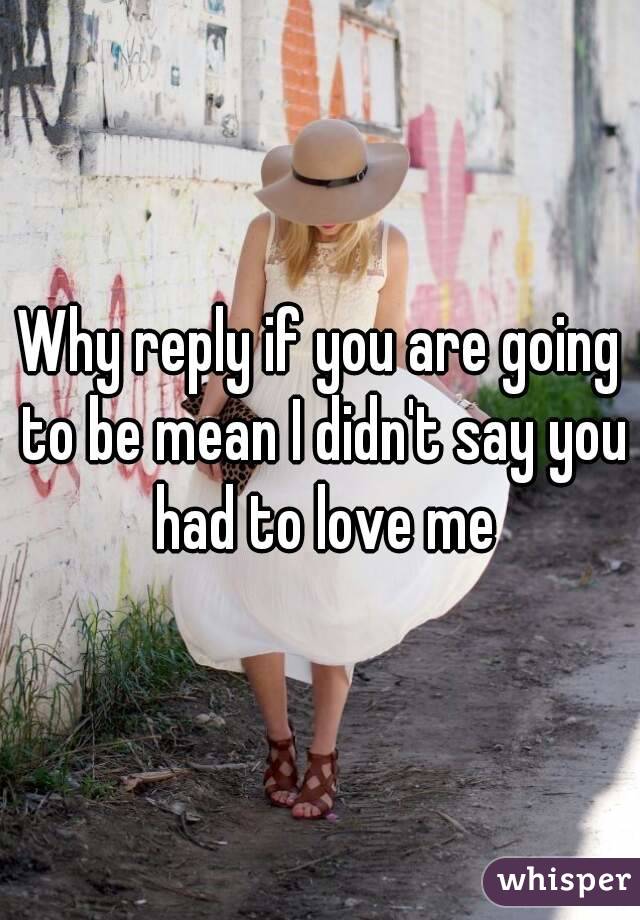 Why reply if you are going to be mean I didn't say you had to love me