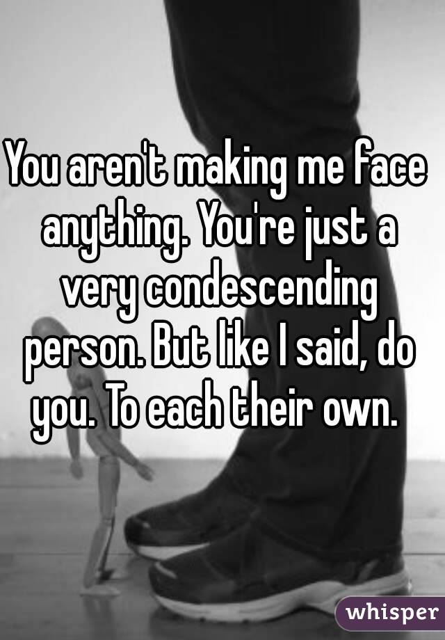 You aren't making me face anything. You're just a very condescending person. But like I said, do you. To each their own. 