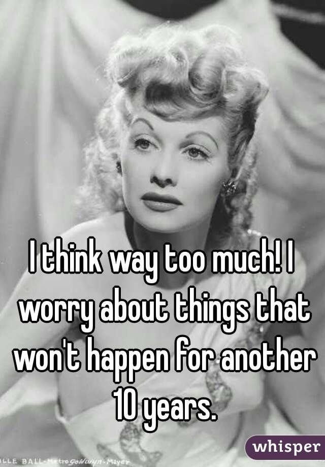 I think way too much! I worry about things that won't happen for another 10 years.