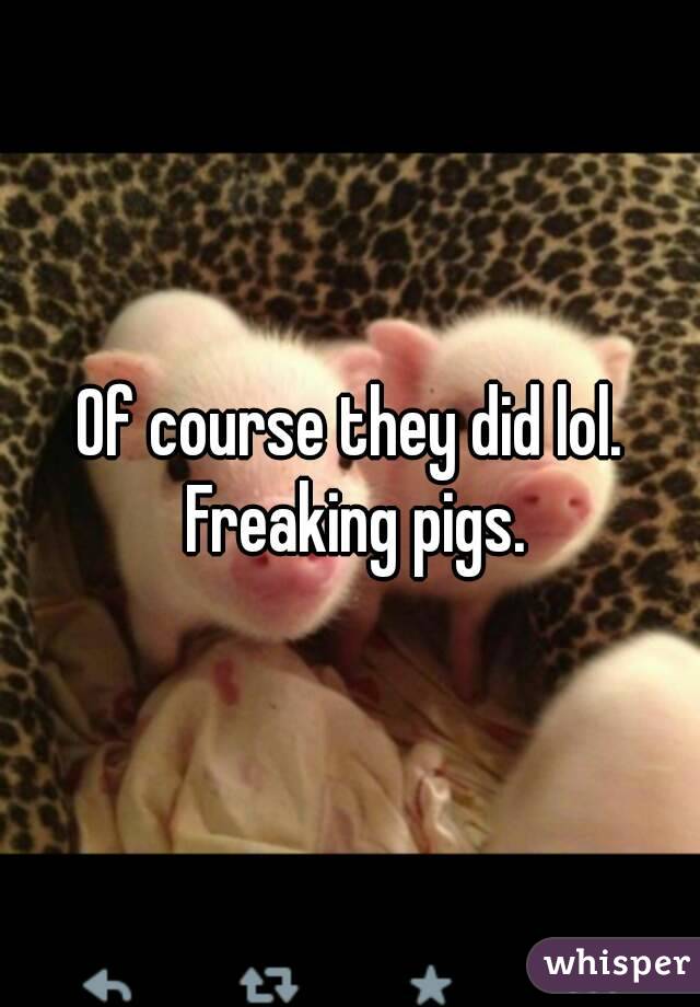 Of course they did lol. Freaking pigs.