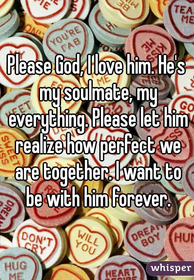 Please God, I love him. He's my soulmate, my everything. Please let him realize how perfect we are together. I want to be with him forever.