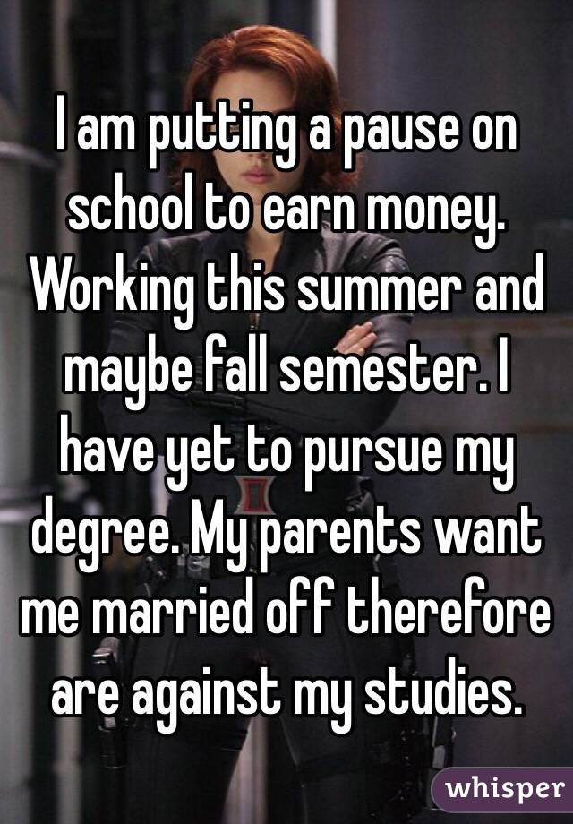 I am putting a pause on school to earn money. Working this summer and maybe fall semester. I have yet to pursue my degree. My parents want me married off therefore are against my studies.