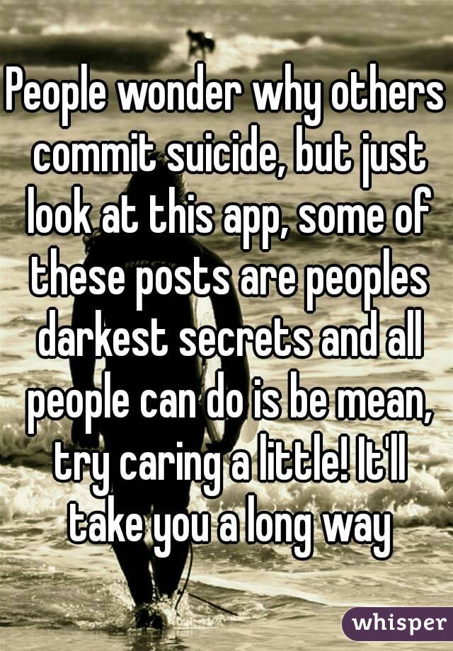 People wonder why others commit suicide, but just look at this app, some of these posts are peoples darkest secrets and all people can do is be mean, try caring a little! It'll take you a long way