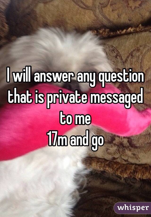 I will answer any question that is private messaged to me 
17m and go