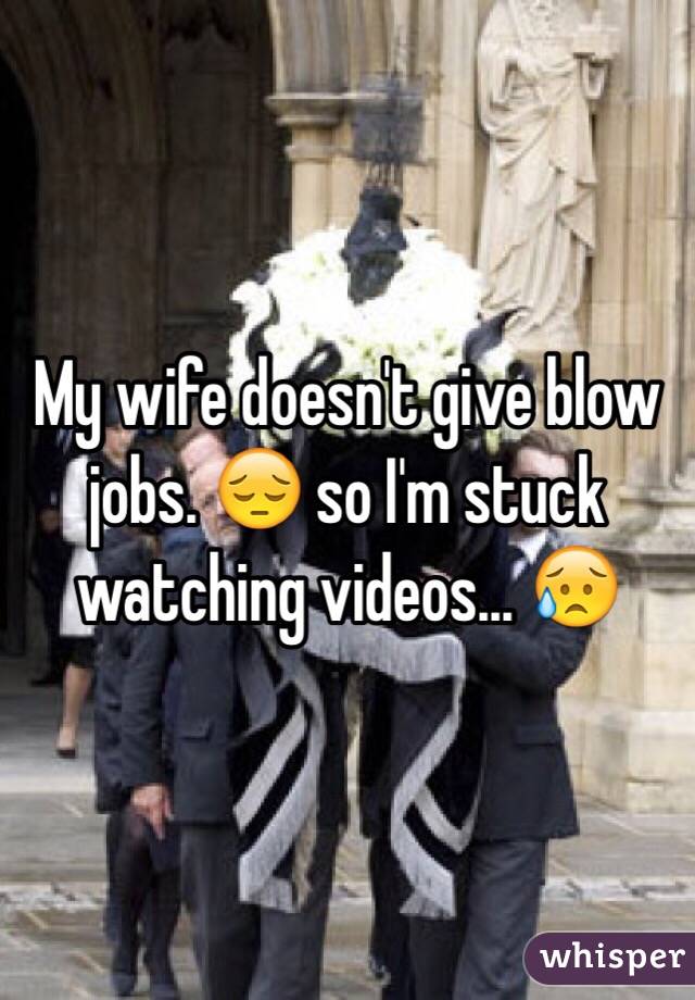 My wife doesn't give blow jobs. 😔 so I'm stuck watching videos... 😥
