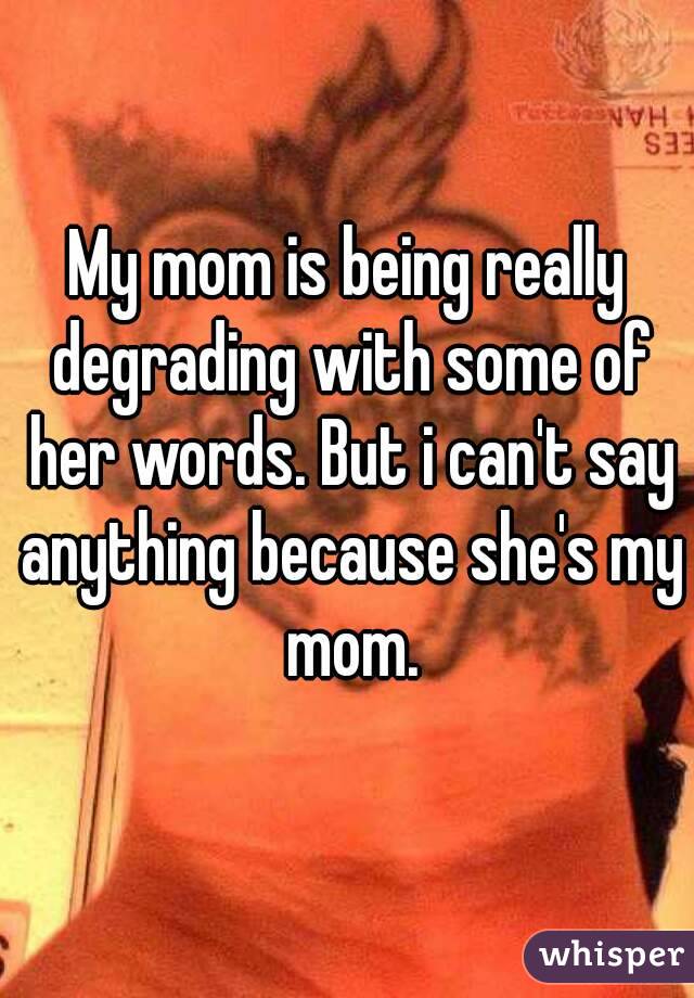 My mom is being really degrading with some of her words. But i can't say anything because she's my mom.
