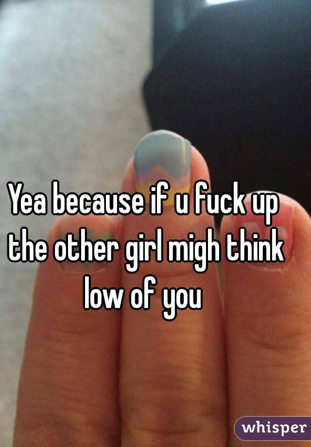 Yea because if u fuck up the other girl migh think low of you 