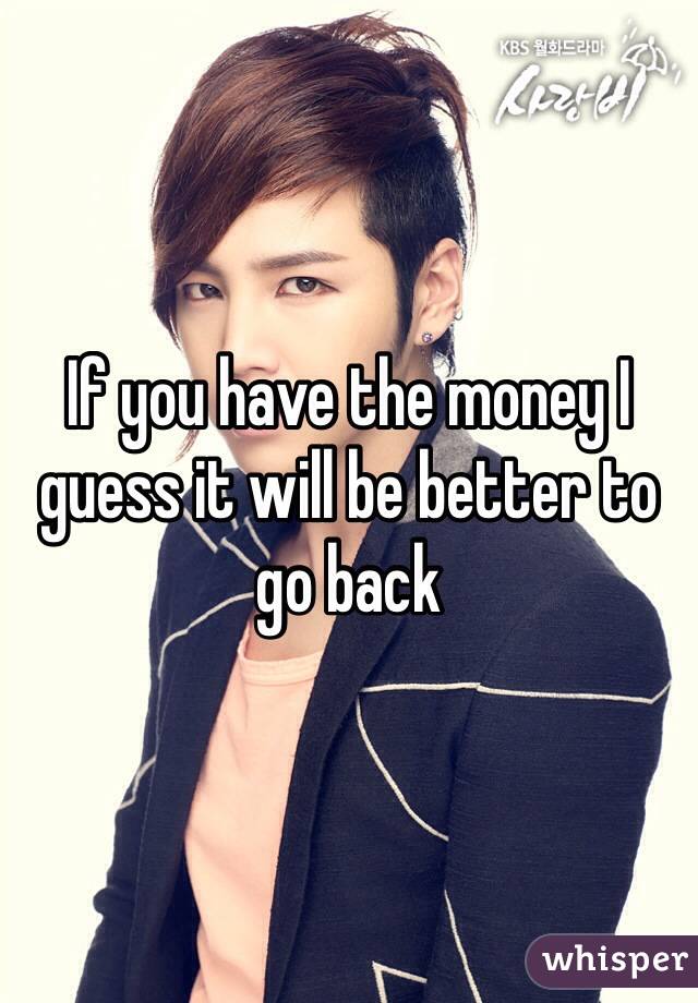 If you have the money I guess it will be better to go back
