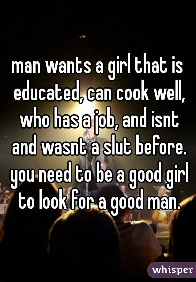 man wants a girl that is educated, can cook well, who has a job, and isnt and wasnt a slut before. you need to be a good girl to look for a good man.