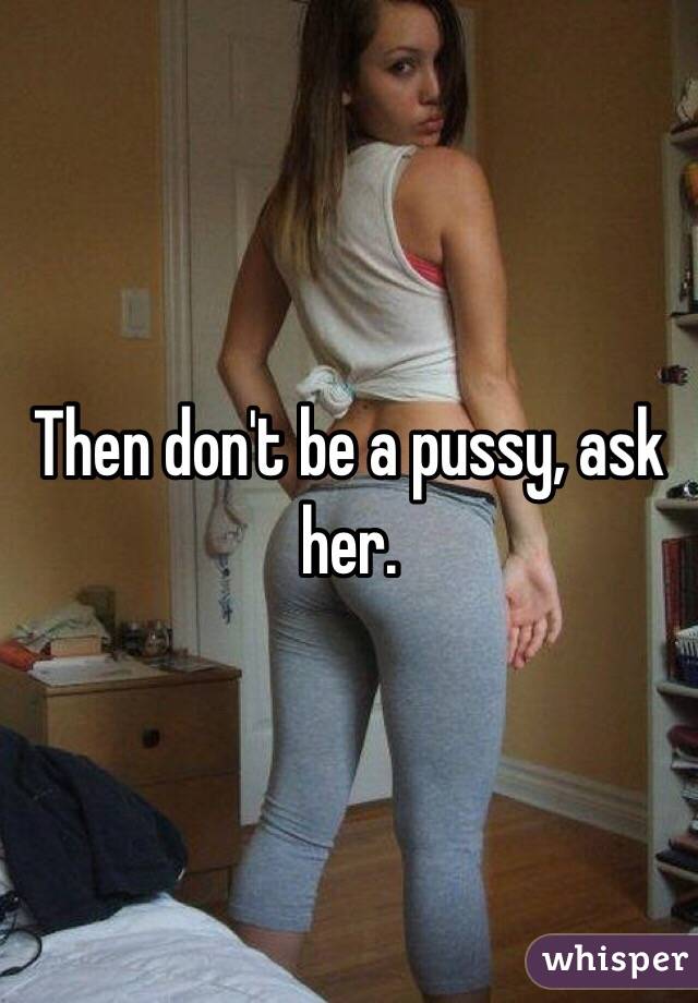 Then don't be a pussy, ask her. 