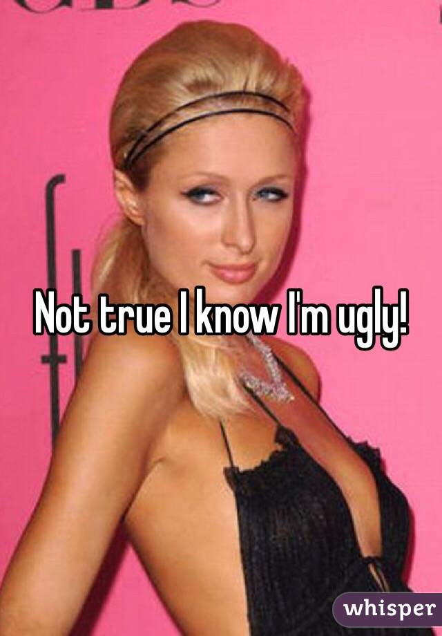 Not true I know I'm ugly!