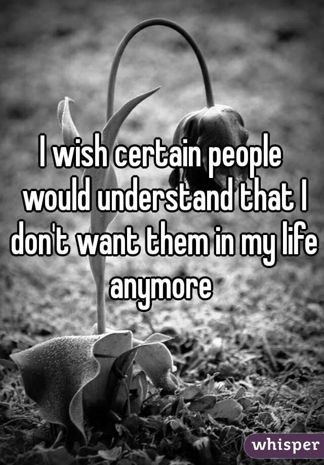 I wish certain people would understand that I don't want them in my life anymore 