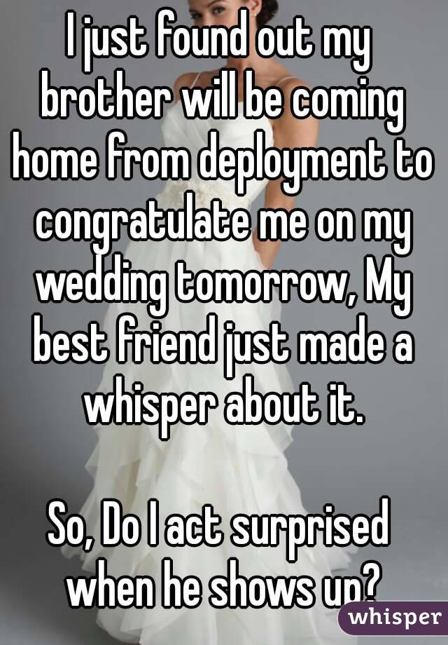 I just found out my brother will be coming home from deployment to congratulate me on my wedding tomorrow, My best friend just made a whisper about it.

So, Do I act surprised when he shows up?