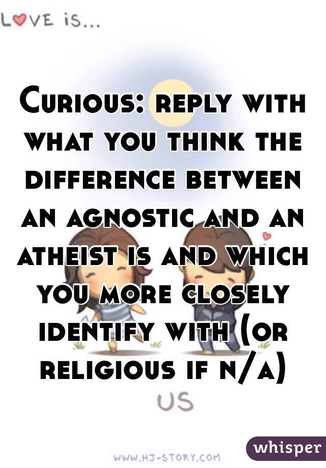 Curious: reply with what you think the difference between an agnostic and an atheist is and which you more closely identify with (or religious if n/a)