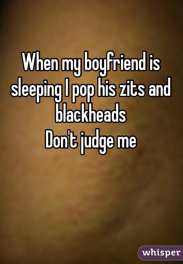 When my boyfriend is sleeping I pop his zits and blackheads 
Don't judge me 