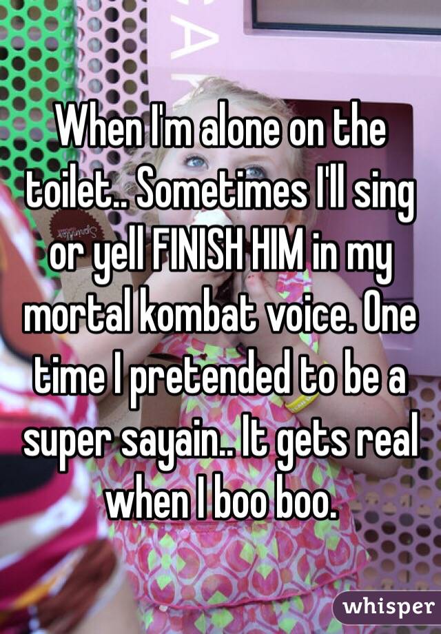 When I'm alone on the toilet.. Sometimes I'll sing or yell FINISH HIM in my mortal kombat voice. One time I pretended to be a super sayain.. It gets real when I boo boo. 