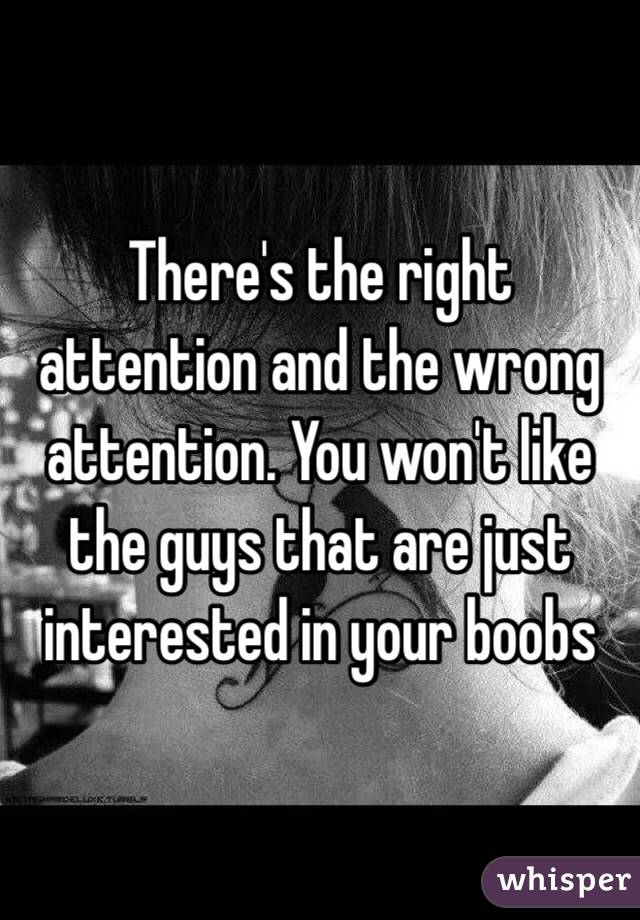 There's the right attention and the wrong attention. You won't like the guys that are just interested in your boobs