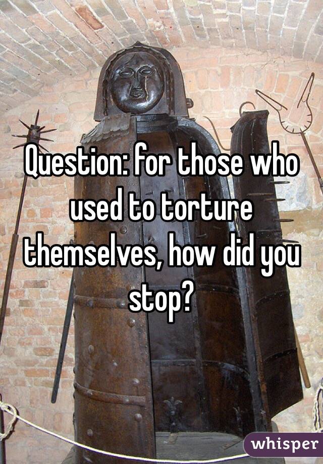 Question: for those who used to torture themselves, how did you stop?