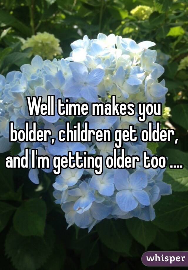 Well time makes you bolder, children get older, and I'm getting older too ....