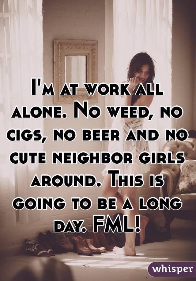 I'm at work all alone. No weed, no cigs, no beer and no  cute neighbor girls around. This is going to be a long day. FML!