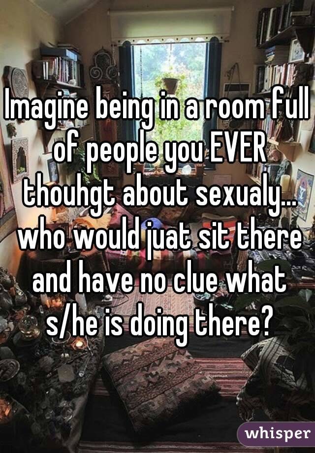 Imagine being in a room full of people you EVER thouhgt about sexualy... who would juat sit there and have no clue what s/he is doing there?