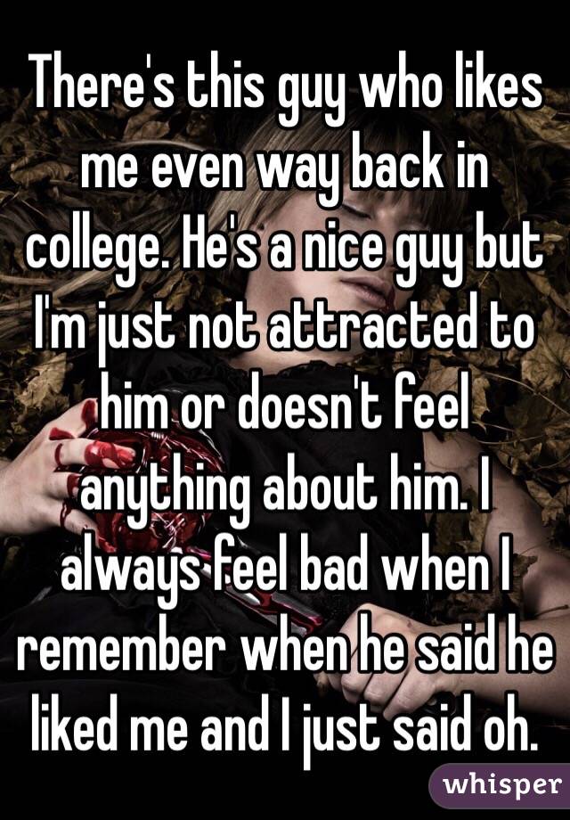 There's this guy who likes me even way back in college. He's a nice guy but I'm just not attracted to him or doesn't feel anything about him. I always feel bad when I remember when he said he liked me and I just said oh. 