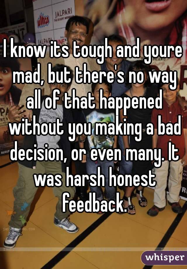 I know its tough and youre mad, but there's no way all of that happened without you making a bad decision, or even many. It was harsh honest feedback.