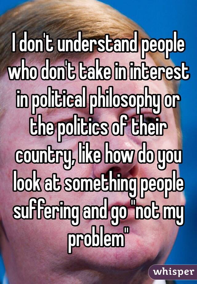 I don't understand people who don't take in interest in political philosophy or the politics of their country, like how do you look at something people suffering and go "not my problem"