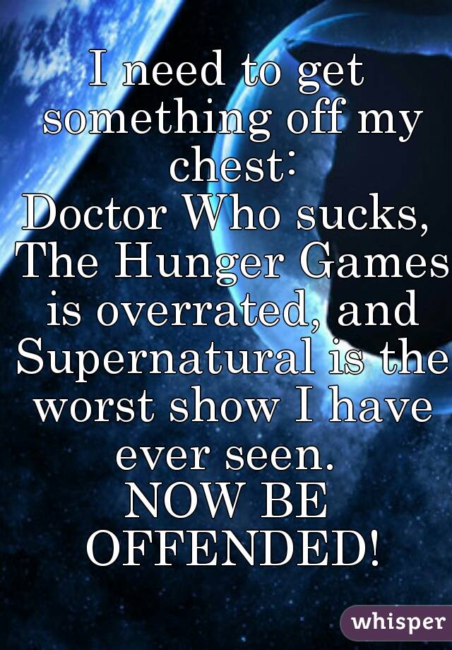 I need to get something off my chest:
Doctor Who sucks, The Hunger Games is overrated, and Supernatural is the worst show I have ever seen. 
NOW BE OFFENDED!
