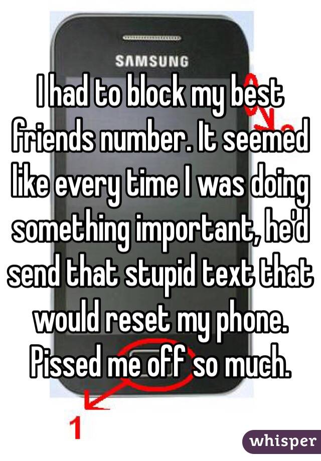 I had to block my best friends number. It seemed like every time I was doing something important, he'd send that stupid text that would reset my phone. Pissed me off so much. 