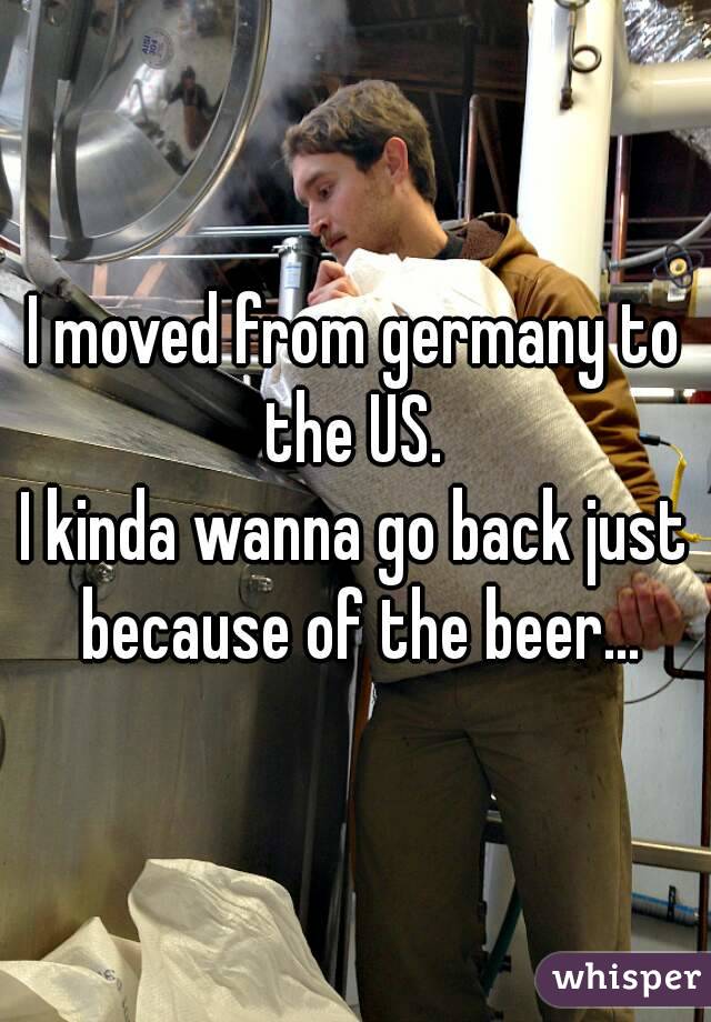 I moved from germany to the US. 
I kinda wanna go back just because of the beer...