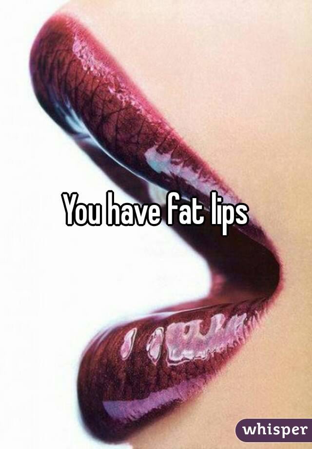 You have fat lips
