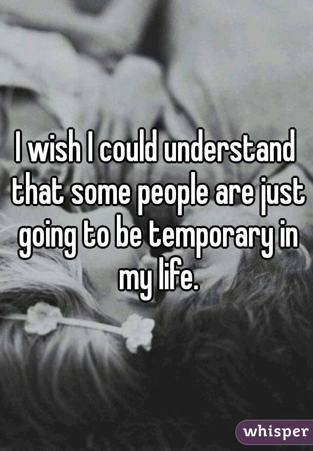 I wish I could understand that some people are just going to be temporary in my life.