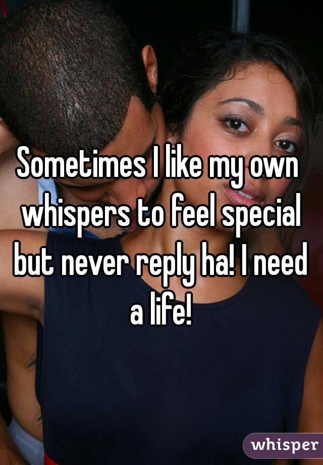 Sometimes I like my own whispers to feel special but never reply ha! I need a life!