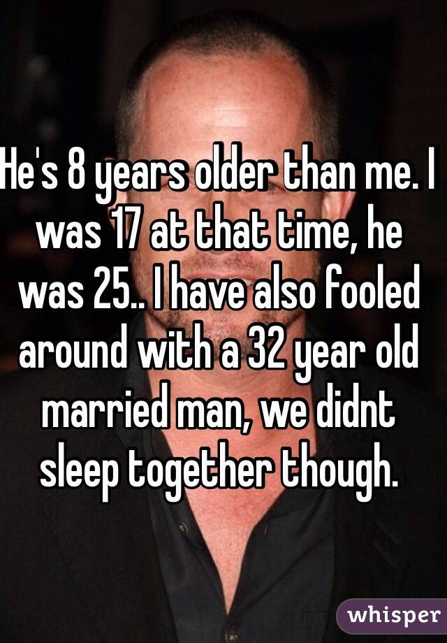 He's 8 years older than me. I was 17 at that time, he was 25.. I have also fooled around with a 32 year old married man, we didnt sleep together though.