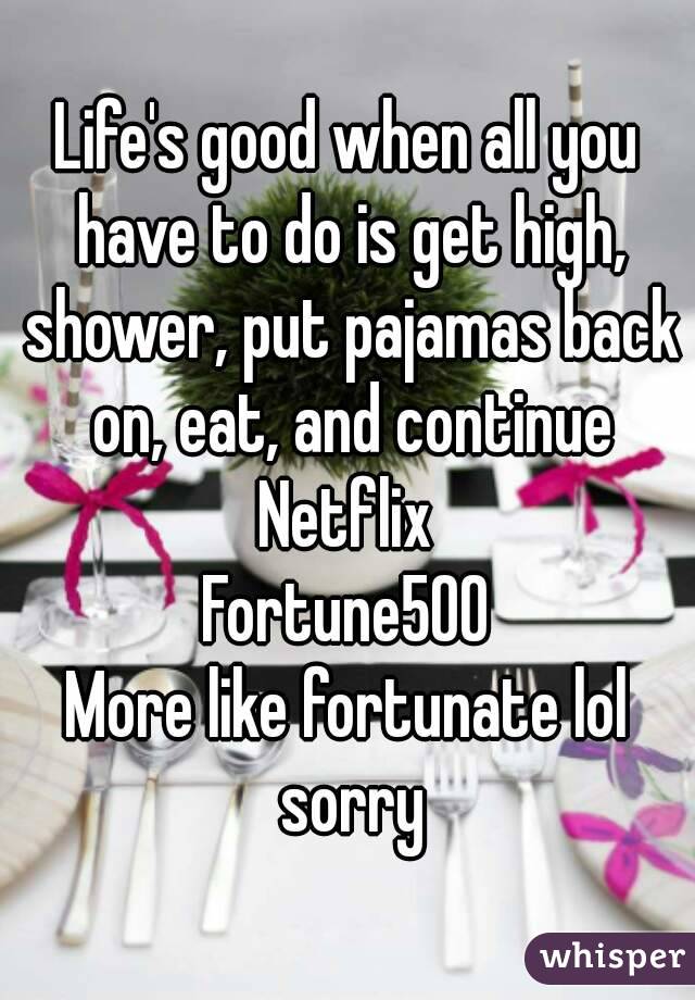 Life's good when all you have to do is get high, shower, put pajamas back on, eat, and continue Netflix 
Fortune500
More like fortunate lol sorry