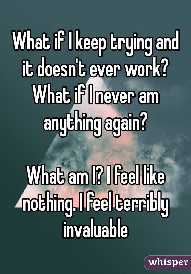  What if I keep trying and it doesn't ever work? What if I never am anything again?

What am I? I feel like nothing. I feel terribly invaluable