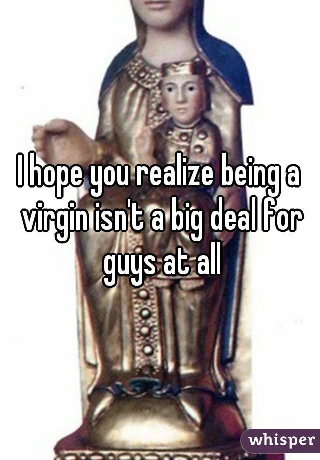 I hope you realize being a virgin isn't a big deal for guys at all
