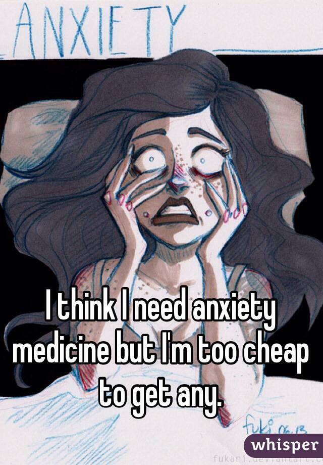 I think I need anxiety medicine but I'm too cheap to get any. 